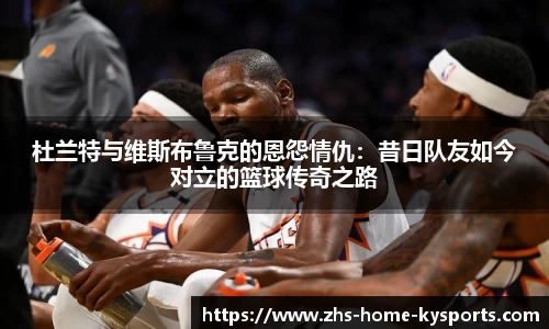 杜兰特与维斯布鲁克的恩怨情仇：昔日队友如今对立的篮球传奇之路