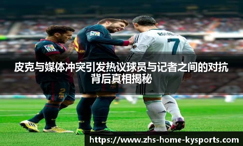 皮克与媒体冲突引发热议球员与记者之间的对抗背后真相揭秘