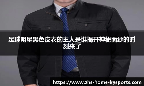 足球明星黑色皮衣的主人是谁揭开神秘面纱的时刻来了